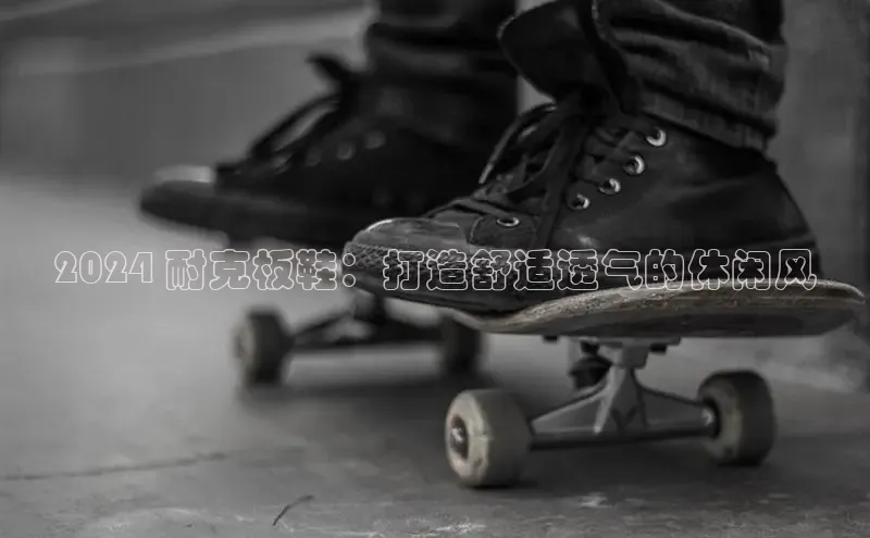意昂2账号登录入口百度教育2024 耐克板鞋：打造舒适透气的休闲风