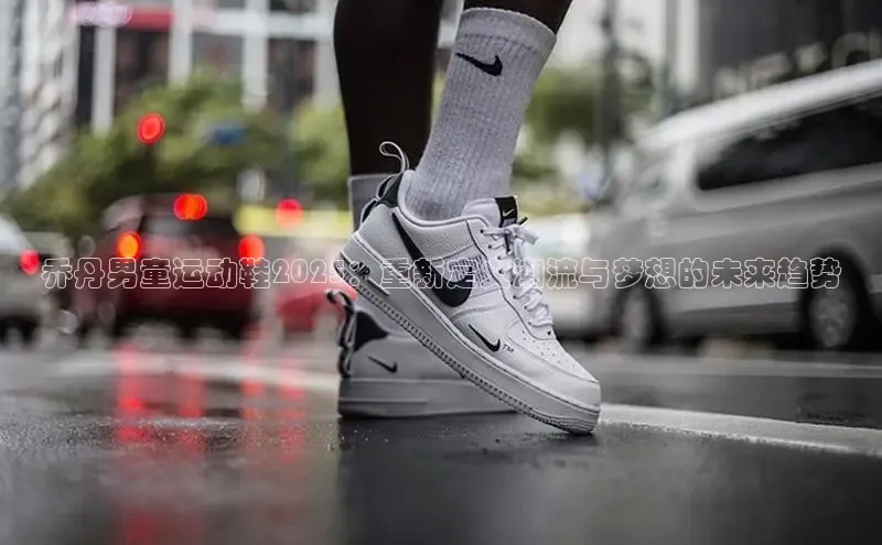 乔丹男童运动鞋2025：重新定义潮流与梦想的未来趋势